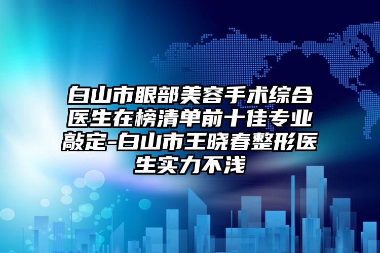 白山市眼部美容手术综合医生在榜清单前十佳专业敲定-白山市王晓春整形医生实力不浅