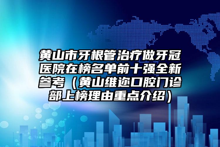 黄山市牙根管治疗做牙冠医院在榜名单前十强全新参考（黄山维迩口腔门诊部上榜理由重点介绍）