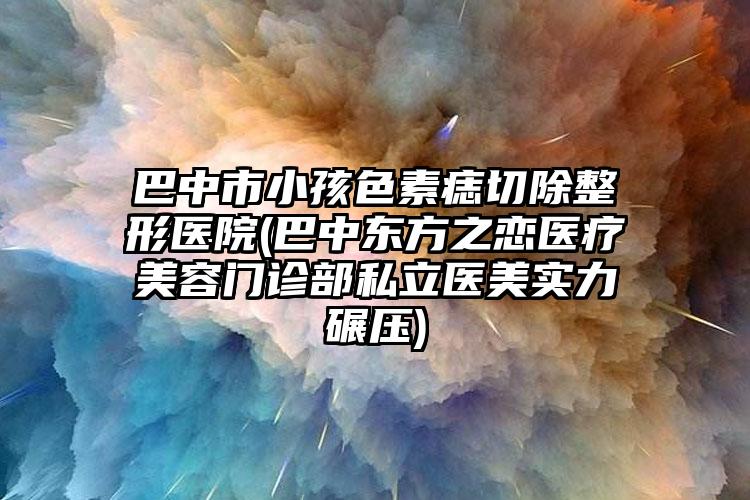 巴中市小孩色素痣切除整形医院(巴中东方之恋医疗美容门诊部私立医美实力碾压)