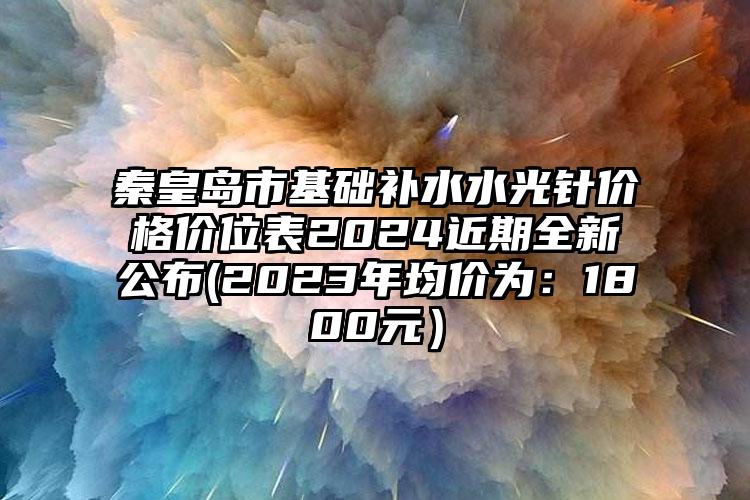 秦皇岛市基础补水水光针价格价位表2024近期全新公布(2023年均价为：1800元）