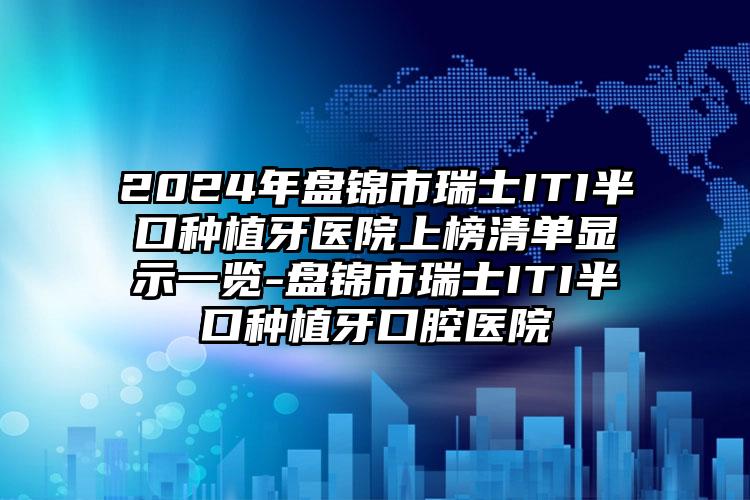 2024年盘锦市瑞士ITI半口种植牙医院上榜清单显示一览-盘锦市瑞士ITI半口种植牙口腔医院