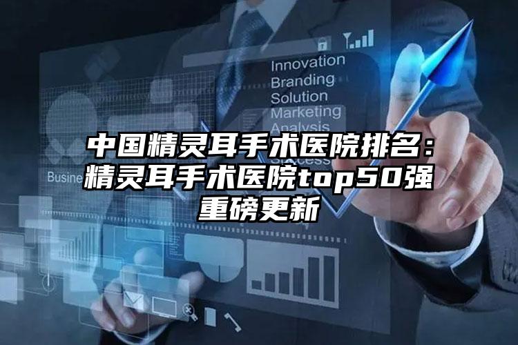 中国精灵耳手术医院排名：精灵耳手术医院top50强重磅更新