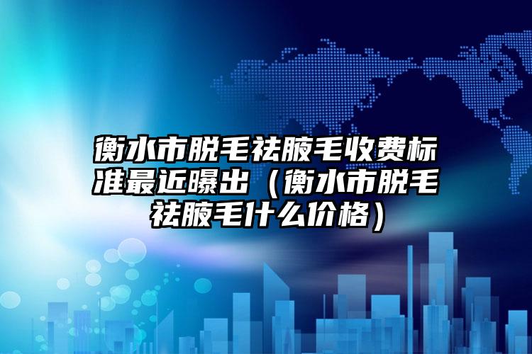 衡水市脱毛祛腋毛收费标准最近曝出（衡水市脱毛祛腋毛什么价格）