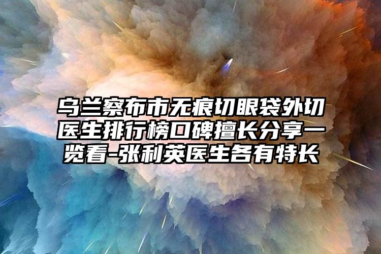 乌兰察布市无痕切眼袋外切医生排行榜口碑擅长分享一览看-张利英医生各有特长