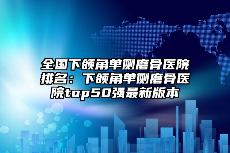 全国下颌角单侧磨骨医院排名：下颌角单侧磨骨医院top50强最新版本