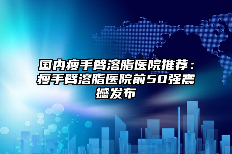 国内瘦手臂溶脂医院推荐：瘦手臂溶脂医院前50强震撼发布