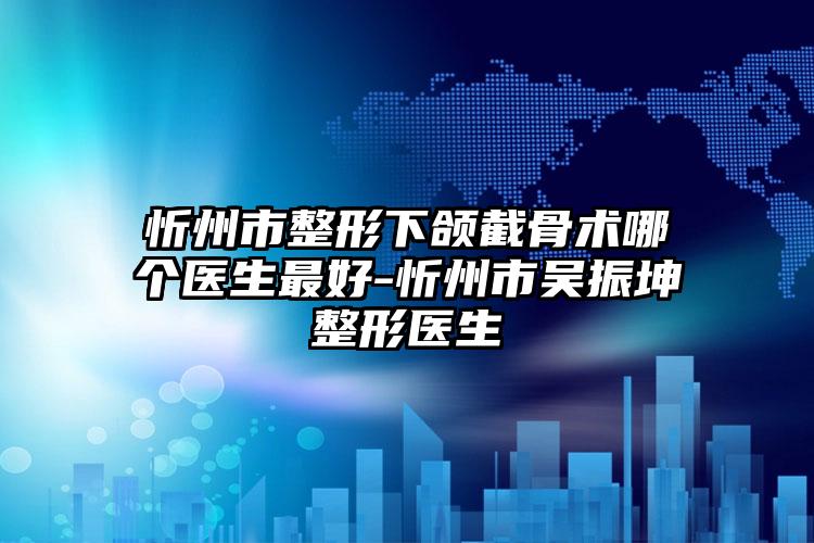 忻州市整形下颌截骨术哪个医生最好-忻州市吴振坤整形医生