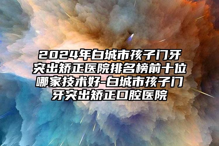 2024年白城市孩子门牙突出矫正医院排名榜前十位哪家技术好-白城市孩子门牙突出矫正口腔医院