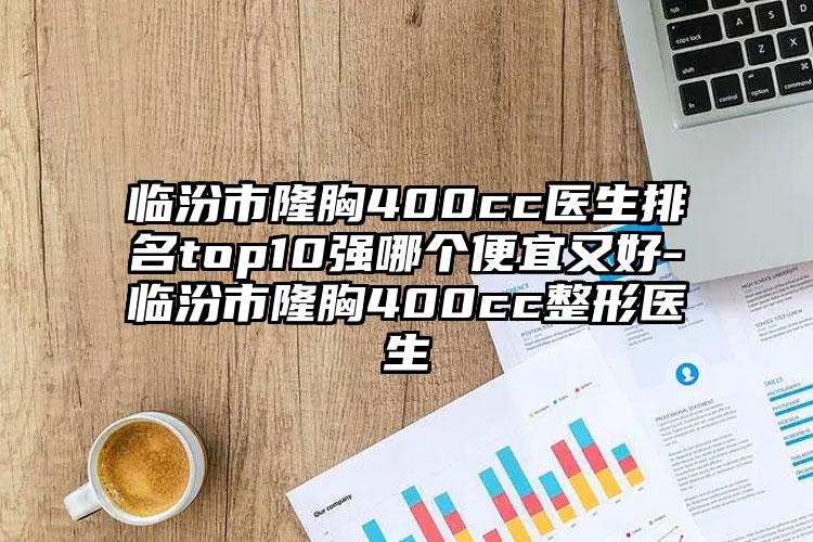 临汾市隆胸400cc医生排名top10强哪个便宜又好-临汾市隆胸400cc整形医生