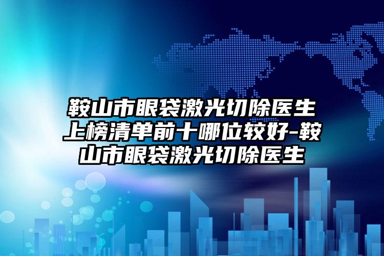 鞍山市眼袋激光切除医生上榜清单前十哪位较好-鞍山市眼袋激光切除医生