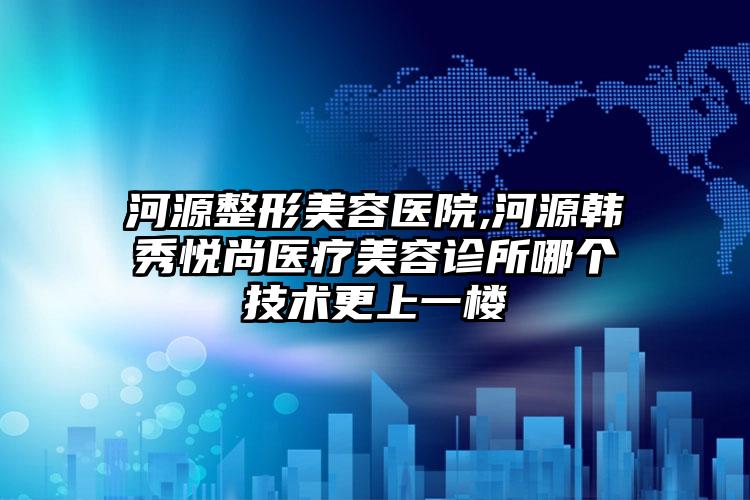 河源整形美容医院,河源韩秀悦尚医疗美容诊所哪个技术更上一楼