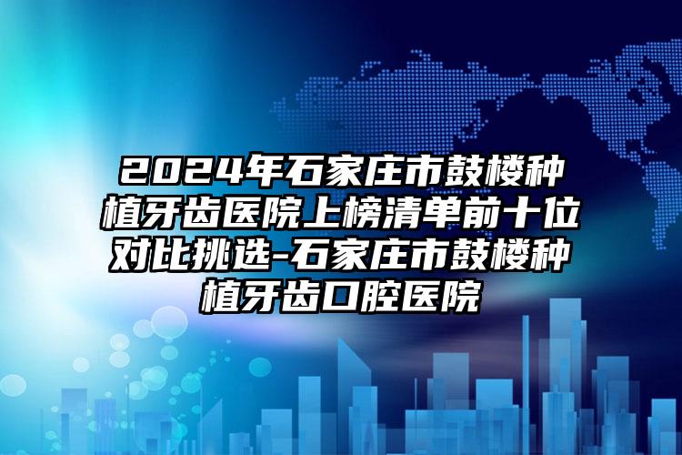 2024年石家庄市鼓楼种植牙齿医院上榜清单前十位对比挑选-石家庄市鼓楼种植牙齿口腔医院