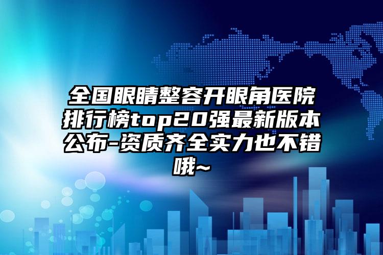 全国眼睛整容开眼角医院排行榜top20强最新版本公布-资质齐全实力也不错哦~