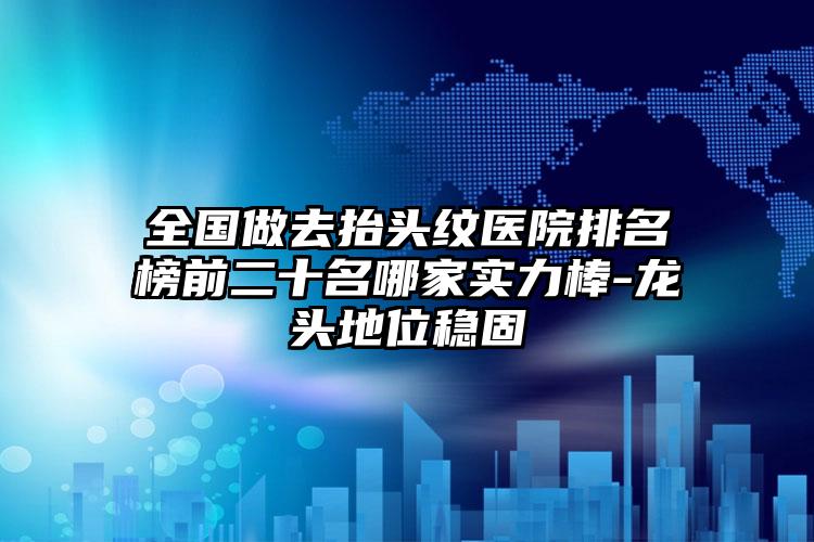 全国做去抬头纹医院排名榜前二十名哪家实力棒-龙头地位稳固