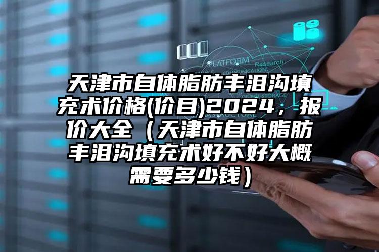 天津市自体脂肪丰泪沟填充术价格(价目)2024，报价大全（天津市自体脂肪丰泪沟填充术好不好大概需要多少钱）