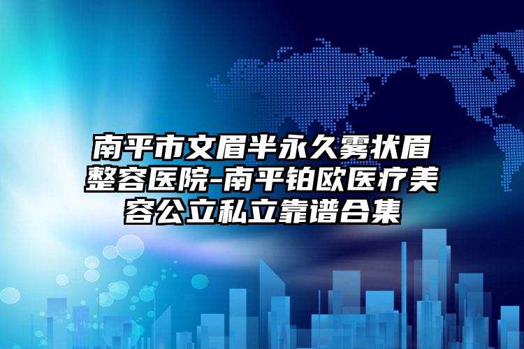 南平市文眉半永久雾状眉整容医院-南平铂欧医疗美容公立私立靠谱合集