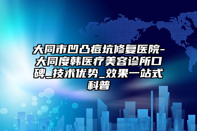 大同市凹凸痘坑修复医院-大同度韩医疗美容诊所口碑_技术优势_效果一站式科普