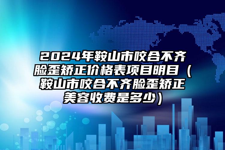 2024年鞍山市咬合不齐脸歪矫正价格表项目明目（鞍山市咬合不齐脸歪矫正美容收费是多少）