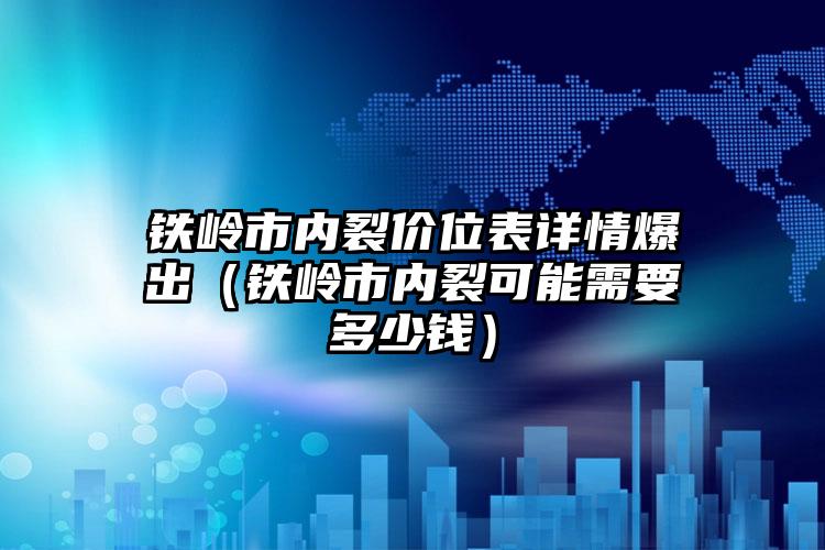 铁岭市内裂价位表详情爆出（铁岭市内裂可能需要多少钱）