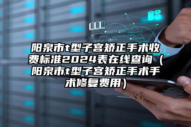 阳泉市t型子宫矫正手术收费标准2024表在线查询（阳泉市t型子宫矫正手术手术修复费用）