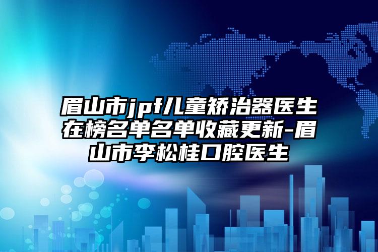 眉山市jpf儿童矫治器医生在榜名单名单收藏更新-眉山市李松桂口腔医生