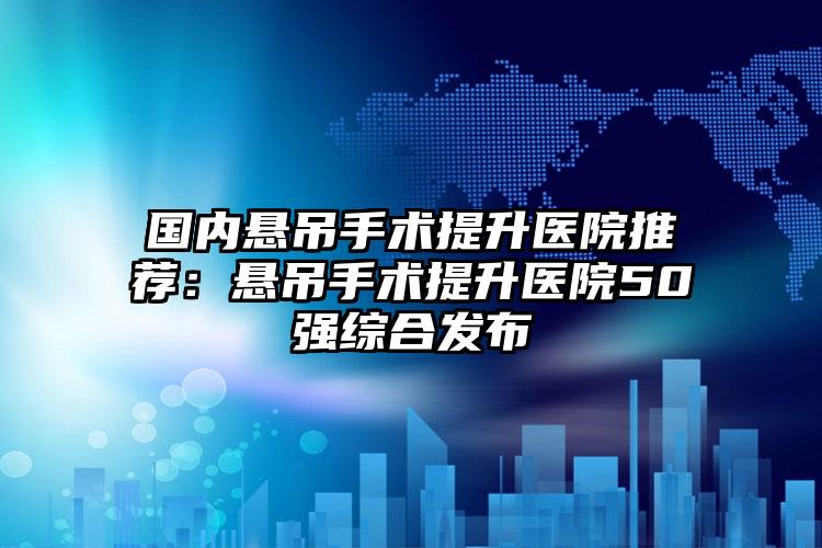 国内悬吊手术提升医院推荐：悬吊手术提升医院50强综合发布