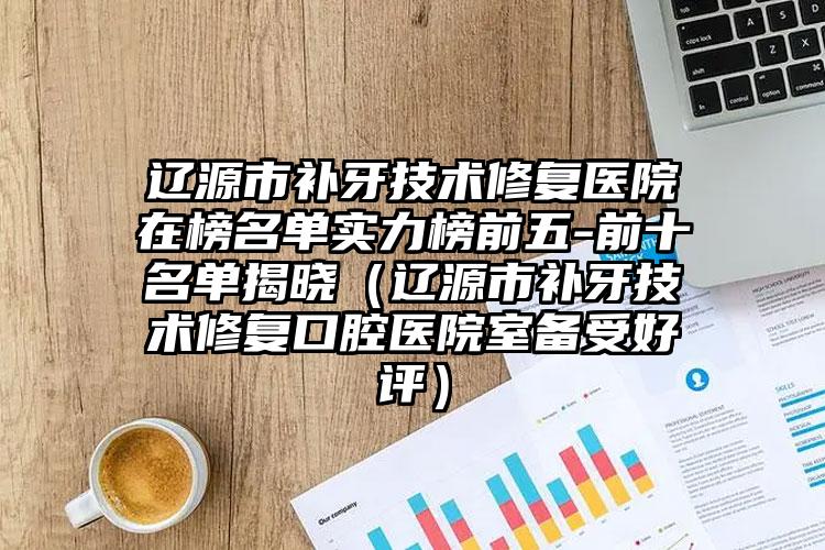 辽源市补牙技术修复医院在榜名单实力榜前五-前十名单揭晓（辽源市补牙技术修复口腔医院室备受好评）