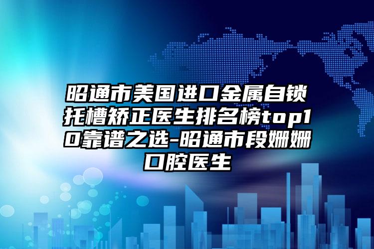 昭通市美国进口金属自锁托槽矫正医生排名榜top10靠谱之选-昭通市段姗姗口腔医生