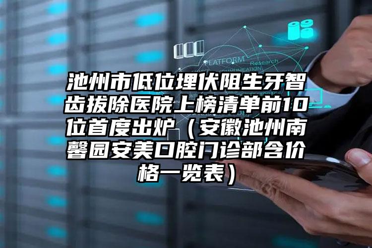 池州市低位埋伏阻生牙智齿拔除医院上榜清单前10位首度出炉（安徽池州南馨园安美口腔门诊部含价格一览表）