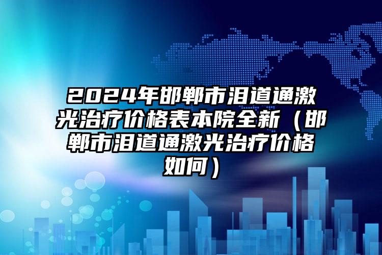 2024年邯郸市泪道通激光治疗价格表本院全新（邯郸市泪道通激光治疗价格如何）