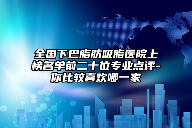 全国下巴脂肪吸脂医院上榜名单前二十位专业点评-你比较喜欢哪一家