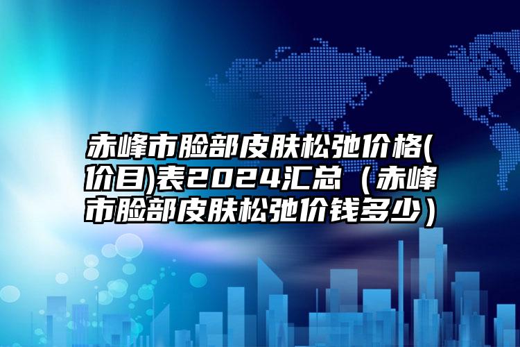 赤峰市脸部皮肤松弛价格(价目)表2024汇总（赤峰市脸部皮肤松弛价钱多少）