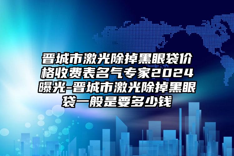 晋城市激光除掉黑眼袋价格收费表名气专家2024曝光-晋城市激光除掉黑眼袋一般是要多少钱