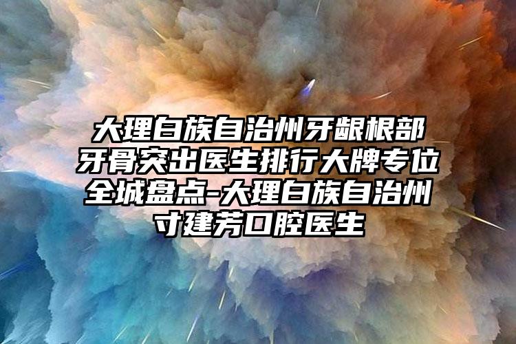 大理白族自治州牙龈根部牙骨突出医生排行大牌专位全城盘点-大理白族自治州寸建芳口腔医生