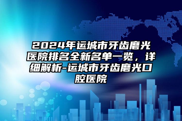 2024年运城市牙齿磨光医院排名全新名单一览，详细解析-运城市牙齿磨光口腔医院