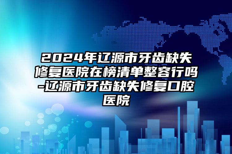 2024年辽源市牙齿缺失修复医院在榜清单整容行吗-辽源市牙齿缺失修复口腔医院