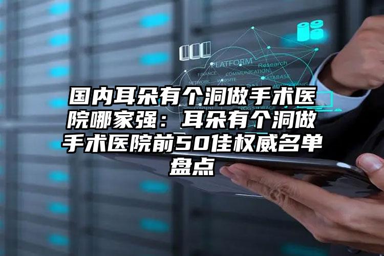 国内耳朵有个洞做手术医院哪家强：耳朵有个洞做手术医院前50佳权威名单盘点