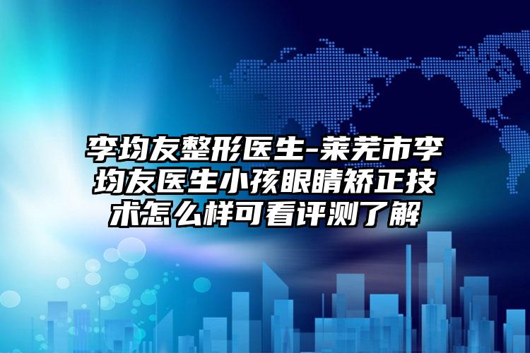 李均友整形医生-莱芜市李均友医生小孩眼睛矫正技术怎么样可看评测了解