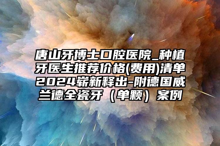 唐山牙博士口腔医院_种植牙医生推荐价格(费用)清单2024崭新释出-附德国威兰德全瓷牙（单颗）案例