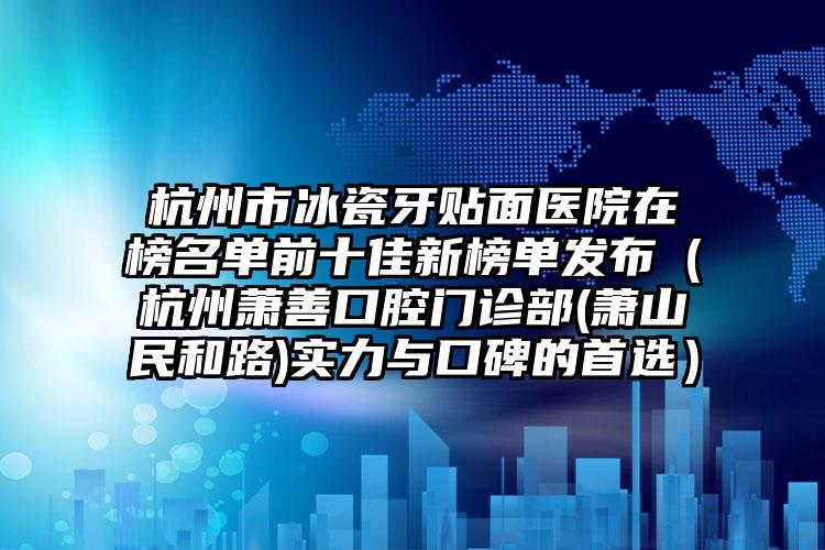 杭州市冰瓷牙贴面医院在榜名单前十佳新榜单发布（杭州萧善口腔门诊部(萧山民和路)实力与口碑的首选）