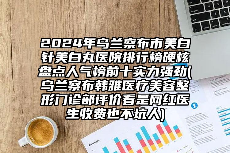 2024年乌兰察布市美白针美白丸医院排行榜硬核盘点人气榜前十实力强劲(乌兰察布韩雅医疗美容整形门诊部评价看是网红医生收费也不坑人)