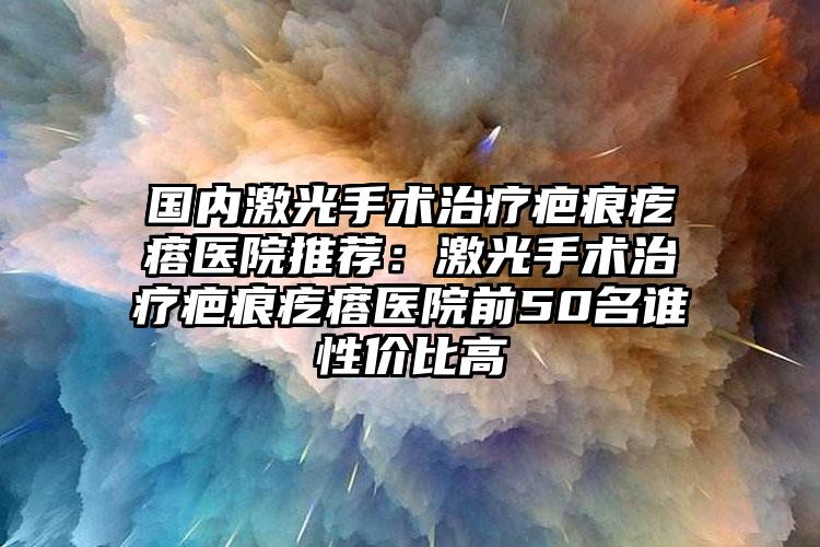 国内激光手术治疗疤痕疙瘩医院推荐：激光手术治疗疤痕疙瘩医院前50名谁性价比高