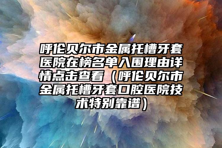 呼伦贝尔市金属托槽牙套医院在榜名单入围理由详情点击查看（呼伦贝尔市金属托槽牙套口腔医院技术特别靠谱）