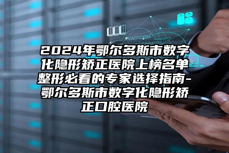 2024年鄂尔多斯市数字化隐形矫正医院上榜名单整形必看的专家选择指南-鄂尔多斯市数字化隐形矫正口腔医院