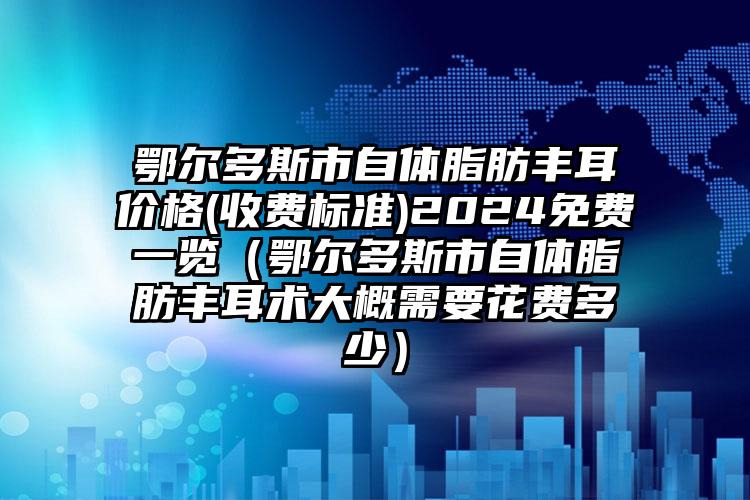 鄂尔多斯市自体脂肪丰耳价格(收费标准)2024免费一览（鄂尔多斯市自体脂肪丰耳术大概需要花费多少）