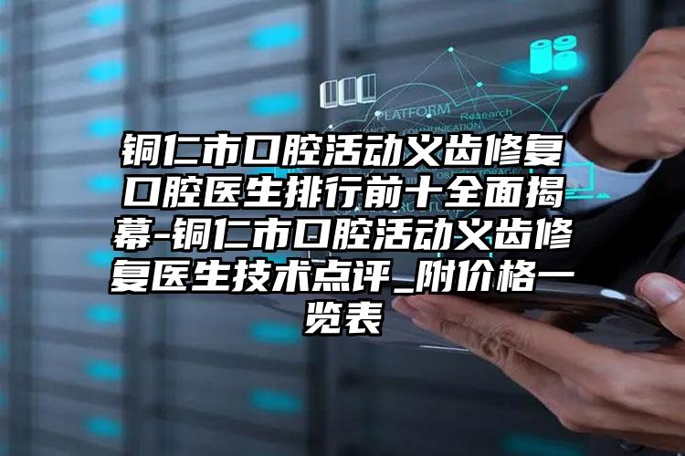 铜仁市口腔活动义齿修复口腔医生排行前十全面揭幕-铜仁市口腔活动义齿修复医生技术点评_附价格一览表