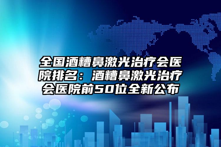 全国酒糟鼻激光治疗会医院排名：酒糟鼻激光治疗会医院前50位全新公布