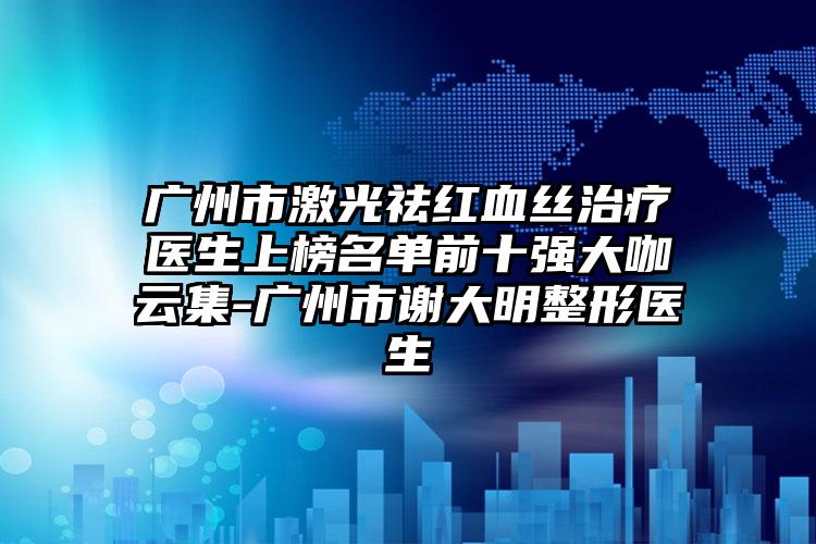 广州市激光祛红血丝治疗医生上榜名单前十强大咖云集-广州市谢大明整形医生