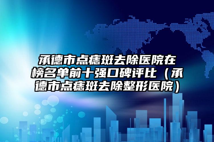 承德市点痣斑去除医院在榜名单前十强口碑评比（承德市点痣斑去除整形医院）