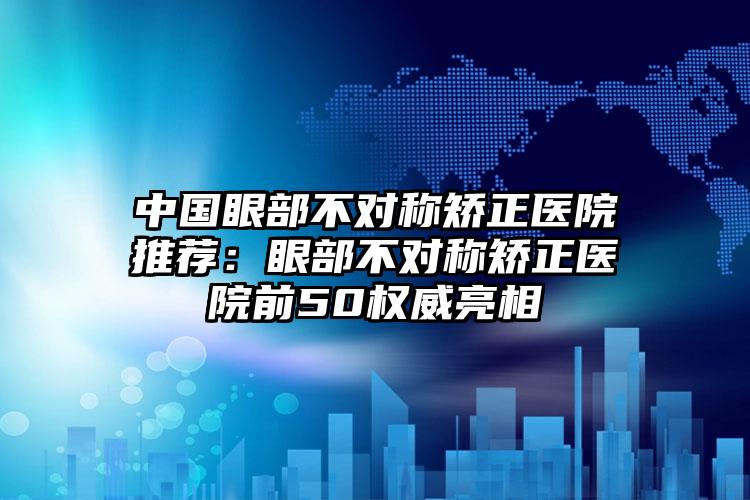 中国眼部不对称矫正医院推荐：眼部不对称矫正医院前50权威亮相